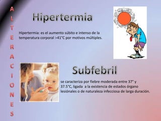 Hipertermia: es el aumento súbito e intenso de la
temperatura corporal 41°C por motivos múltiples.




                        se caracteriza por fiebre moderada entre 37° y
                        37.5°C, ligada a la existencia de estados órgano
                        lesiónales o de naturaleza infecciosa de larga duración.
 