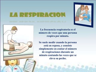 La frecuencia respiratoria es el
número de veces que una persona
       respira por minuto.

Se suele medir cuando la persona
    está en reposo, y consiste
simplemente en contar el número
   de respiraciones durante un
minuto contando las veces que se
         eleva su pecho.
 