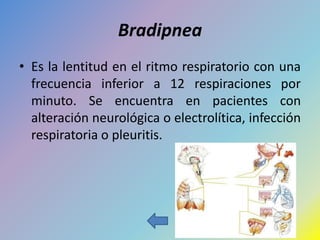 Bradipnea
• Es la lentitud en el ritmo respiratorio con una
  frecuencia inferior a 12 respiraciones por
  minuto. Se encuentra en pacientes con
  alteración neurológica o electrolítica, infección
  respiratoria o pleuritis.
 