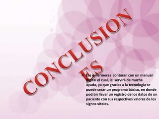  Las enfermeras contaran con un manual
  digital el cual, le servirá de mucha
  ayuda, ya que gracias a la tecnología se
  puede crear un programa básico, en donde
  podrán llevar un registro de los datos de un
  paciente con sus respectivos valores de los
  signos vitales.
 