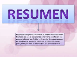 El proyecto integrador de saberes lo hemos realizado con la
finalidad. De que el personal de enfermería cuente con un
programa básico que facilite el desarrollo de sus actividades
en dónde Están implícitos los signos vitales como son el
pulso, la respiración, la temperatura y la presión arterial.
 