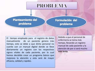 El tiempo empleado para el registro de datos   Debido a que el personal de
manualmente de un paciente genera más          enfermería se toma más
tiempo, esto se debe a que dicho personal no   tiempo, llevando un registro
cuente con un manual digital donde se lleve    manual de cada paciente y la
diariamente un registro con los respectivos    atención de por si será mucho
signos vitales de cada paciente, por lo cual   más lenta.
hemos decidido crear un programa básico que
mejorara la atención y esta será de mayor
eficacia, calidad y rapidez.
 