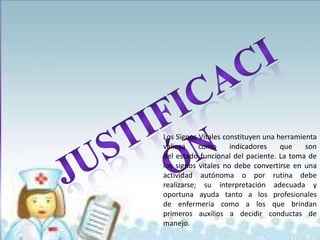 Los Signos Vitales constituyen una herramienta
valiosa    como      indicadores    que    son
del estado funcional del paciente. La toma de
los signos vitales no debe convertirse en una
actividad autónoma o por rutina debe
realizarse; su interpretación adecuada y
oportuna ayuda tanto a los profesionales
de enfermería como a los que brindan
primeros auxilios a decidir conductas de
manejo.
 