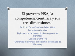 El proyecto PISA, la
competencia científica y sus
tres dimensiones.
Prof. Lic. Omar Francisco Téllez Uribe.
Docente en ciencias.
Diplomado en el desarrollo de competencias
científicas
Usuario: DS140776
Universidad Tecvirtual del sistema Tecnológico de
Monterrey.
 