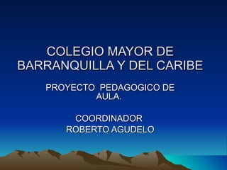 COLEGIO MAYOR DE BARRANQUILLA Y DEL CARIBE PROYECTO  PEDAGOGICO DE AULA.  COORDINADOR  ROBERTO AGUDELO 