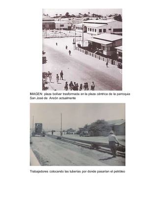 IMAGEN: plaza bolívar trasformada en la plaza céntrica de la parroquia 
San José de Ancón actualmente 
Trabajadores colocando las tuberías por donde pasarían el petróleo 
 