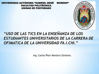 UNIVERSIDAD AUTÓNOMA “GABRIEL RENÉ      MORENO”
             FACULTAD POLITÉCNICA
             UNIDAD DE POSTGRADO




 “USO DE LAS TICS EN LA ENSEÑANZA DE LOS
 ESTUDIANTES UNIVERSITARIOS DE LA CARRERA DE
 OFIMATICA DE LA UNIVERSIDAD FA.I.CHI.”


                    Ing. Carlos Piter Montero Zenteno.
 