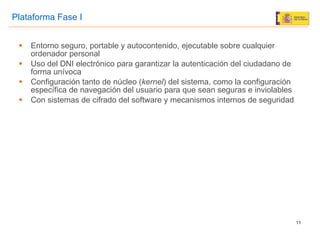 Entorno seguro, portable y autocontenido, ejecutable sobre cualquier ordenador personal Uso del DNI electrónico para garantizar la autenticación del ciudadano de forma unívoca Configuración tanto de núcleo ( kernel ) del sistema, como la configuración específica de navegación del usuario para que sean seguras e inviolables Con sistemas de cifrado del software y mecanismos internos de seguridad Plataforma Fase I 