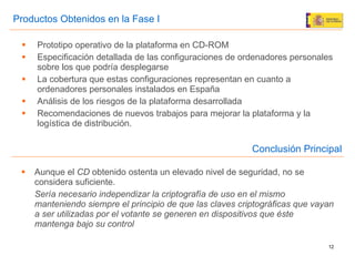 Prototipo operativo de la plataforma en CD-ROM Especificación detallada de las configuraciones de ordenadores personales sobre los que podría desplegarse La cobertura que estas configuraciones representan en cuanto a ordenadores personales instalados en España Análisis de los riesgos de la plataforma desarrollada Recomendaciones de nuevos trabajos para mejorar la plataforma y la logística de distribución. Productos Obtenidos en la Fase I Aunque el  CD  obtenido ostenta un elevado nivel de seguridad, no se considera suficiente. Sería necesario independizar la criptografía de uso en el mismo manteniendo siempre el principio de que las claves criptográficas que vayan a ser utilizadas por el votante se generen en dispositivos que éste mantenga bajo su control   Conclusión Principal 
