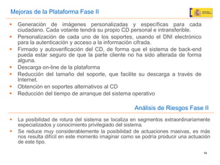 La posibilidad de rotura del sistema se localiza en segmentos extraordinariamente especializados y conocimiento privilegiado del sistema. Se reduce muy considerablemente la posibilidad de actuaciones masivas, es más nos resulta difícil en este momento imaginar como se podría producir una actuación de este tipo. Análisis de Riesgos Fase II Mejoras de la Plataforma Fase II Generación de imágenes personalizadas y específicas para cada ciudadano. Cada votante tendrá su propio CD personal e intransferible. Personalización de cada uno de los soportes, usando el DNI electrónico para la autenticación y acceso a la información cifrada. Firmado y autoverificaci ón del CD, de forma que el sistema de back-end pueda estar seguro de que la parte cliente no ha sido alterada de forma alguna. Descarga on-line de la plataforma Reducción del tamaño del soporte, que facilite su descarga a través de Internet. Obtención en soportes alternativos al CD Reducción del tiempo de arranque del sistema operativo 