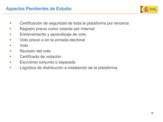 Certificación de seguridad de toda la plataforma por terceros Registro previo como votante por Internet Entrenamiento y aprendizaje de voto Voto previo o en la jornada electoral Voto Revisión del voto Certificado de votación  Escrutinio conjunto o separado Logística de distribución e instalación de la plataforma Aspectos Pendientes de Estudio 