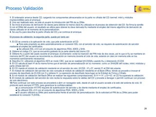 Proceso   Validación 1 . El ordenador arranca desde CD, cargando los componentes almacenados en la parte no cifrada del CD: kerrnel, initrd y módulos imprescindibles para el arranque. 2 . Una vez realizado esto, se pide al usuario la introducción del PIN de su DNIe. 3 . Se inicia el proceso de derivación de claves para obtener la misma clave Ku utilizada en el proceso de obtención del CD. Se firma la semilla Q con el DNIe del usuario, el resultado se utiliza para obtener la clave derivada Ku mediante el empleo del mismo algoritmo de derivación de claves utilizado en el momento de la personalización. 4 . Se usa Ku para descifrar la parte cifrada del CD y se continúa el arranque. El proceso de validación, la segunda parte, queda por tanto así : 1 . El CD se conecta a la aplicación de voto, que pide autenticación al CD ■  Para este propósito se abre automáticamente un conexión SSL con el servidor de voto, se requiere de autenticación de servidor mediante el empleo de certificados. ■  Se utilizará SSL v3.0 con el conjunto de algoritmos RSA, 3DES y SHA. 2 . Obtiene el código CV, que se encuentra grabado en la parte abierta del mismo CD 3 . Obtiene Ku a partir del usado durante el arranque. [Comentario: evitar la inserción del PIN más de dos veces, por lo que si Ku se mantiene en memoria del PC del usuario se recomienda su ofuscación en memoria durante el ciclo de vida, estando en claro en memoria sólo en los momentos estrictamente necesarios] 4 . Descifra CV, utilizando el algoritmo AES en modo CBC, que es en realidad {{H,D}S}Ku usando Ku y obteniendo {H,D}S 5 . El CD calcula el hash H' de la misma forma que el servidor de personalización en su momento: como un SHA256 del núcleo, initrd, módulos y parte cifrada del CD. 6 . El CD manda al módulo de validación residente en el servidor de voto: {H,D}S , H' y D', siendo D’ el DNI del votante. 7 . El módulo de validación del servidor de voto consulta al módulo de validación residente en el Back-Office, dónde se procede a invocar el proceso de descifrado de {H,D}S con S y obtiene H. La operación de descifrado tiene lugar en la Entidad de Firma y Cifrado. 8 . En el módulo de validación del Back-Office se realizan las siguientes comprobaciones: Si H == H', y D==D', el CD ha superado la validación. 9.  El módulo de validación del servidor de voto recibe la respuesta sobre la validez del CD y procede a denegar o permitir continuar con proceso de voto electrónico. 10 .Para continuar con este proceso se procederá a abrir un navegador web, desde el cuál el usuario accede a la web del sistema de voto. El protocolo será siempre HTTPS, para garantizar la confidencialidad. ■   La comunicación HTTPS requiere de autenticación de servidor y de cliente mediante el empleo de certificados. ■   Se utilizará SSL v3.0 con el conjunto de algoritmos RSA, 3DES y SHA. ■   El usuario utilizará su DNIe para autenticarse frente al servidor de personalización. Se le solicitará el PIN de su DNIe para poder establecer la conexión TLS/SSL. 