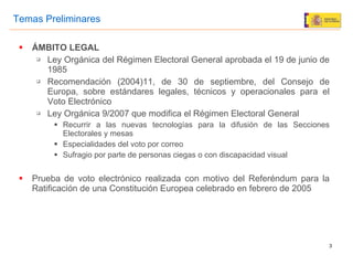 ÁMBITO LEGAL Ley Orgánica del Régimen Electoral General aprobada el 19 de junio de 1985  Recomendación (2004)11, de 30 de septiembre, del Consejo de Europa,  sobre estándares legales, técnicos y operacionales para el Voto Electrónico Ley Orgánica 9/2007 que modifica el Régimen Electoral General Recurrir a las nuevas tecnologías para la difusión de las Secciones Electorales y mesas Especialidades del voto por correo Sufragio por parte de personas ciegas o con discapacidad visual Prueba de voto electrónico realizada con motivo del Referéndum para la Ratificación de una Constitución Europea celebrado en febrero de 2005 Temas Preliminares 