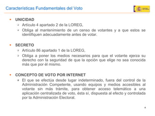 UNICIDAD Artículo 4 apartado 2 de la LOREG,  Obliga al mantenimiento de un censo de votantes y a que estos se identifiquen adecuadamente antes de votar. SECRETO Artículo 86 apartado 1 de la LOREG,  Obliga a poner los medios necesarios para que el votante ejerza su derecho con la seguridad de que la opción que elige no sea conocida más que por él mismo. CONCEPTO DE VOTO POR INTERNET El que se efectúa desde lugar indeterminado, fuera del control de la Administración Competente, usando equipos y medios accesibles al votante sin más trámite, para obtener acceso telemático a una aplicación centralizada de voto, ésta sí, dispuesta al efecto y controlada por la Administración Electoral. Características Fundamentales del Voto 
