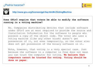Does GPLv3 require that voters be able to modify the software running in a voting machine? No. Companies distributing devices that include software under GPLv3 are at most required to provide the source and Installation Information for the software to people who possess a copy of the object code. The voter who uses a voting machine (like any other kiosk) doesn't get possession of it, not even temporarily, so the voter also does not get possession of the binary software in it. Note, however, that voting is a very special case. Just because the software in a computer is free does not mean you can trust the computer for voting.  We believe that computers cannot be trusted for voting. Voting should be done on paper . http://www.gnu.org/licenses/gpl-faq.html#v3VotingMachine ¿Podría hacerse? 
