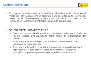 El proyecto se inicia a ra íz de  la iniciativa del Ministerio del Interior en el marco del Plan Avanza para el desarrollo de la sociedad de la informaci ón dentro de la Subsecretaría y dentro de ella llevado a cabo en la Subdirección General del Centro de Sistemas de Información. OBJETIVOS DEL PROYECTO P.I.V.E. Desarrollo de una plataforma de voto electrónico individual a través de Internet usando DNI electrónico como medio de autenticación del votante. Asegurar que la persona que quiere realizar la votación de forma no presencial es quien dice ser Asegurar que todos los procesos ubicados en el equipo del votante e implicados en el acto del voto, están completamente aislados y protegidos de posibles problemas de seguridad de ese equipo. Contexto del Proyecto 
