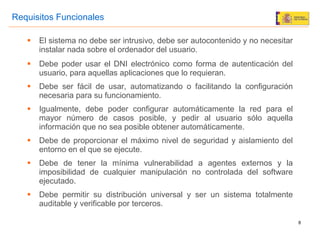 El sistema no debe ser intrusivo, debe ser autocontenido y no necesitar instalar nada sobre el ordenador del usuario. Debe poder usar el DNI electrónico como forma de autenticación del usuario, para aquellas aplicaciones que lo requieran. Debe ser fácil de usar, automatizando o facilitando la configuración necesaria para su funcionamiento. Igualmente, debe poder configurar automáticamente la red para el mayor número de casos posible, y pedir al usuario sólo aquella información que no sea posible obtener automáticamente. Debe de proporcionar el máximo nivel de seguridad y aislamiento del entorno en el que se ejecute. Debe de tener la mínima vulnerabilidad a agentes externos y la imposibilidad de cualquier manipulación no controlada del software ejecutado. Debe permitir su distribución universal y ser un sistema totalmente auditable y verificable por terceros. Requisitos Funcionales 