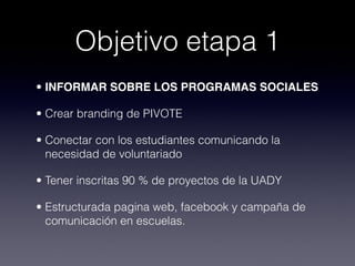 Objetivo etapa 1
• INFORMAR SOBRE LOS PROGRAMAS SOCIALES

• Crear branding de PIVOTE

• Conectar con los estudiantes comunicando la
  necesidad de voluntariado

• Tener inscritas 90 % de proyectos de la UADY

• Estructurada pagina web, facebook y campaña de
  comunicación en escuelas.
 