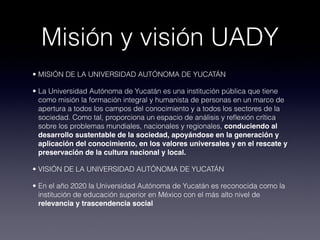 Misión y visión UADY
• MISIÓN DE LA UNIVERSIDAD AUTÓNOMA DE YUCATÁN

• La Universidad Autónoma de Yucatán es una institución pública que tiene
  como misión la formación integral y humanista de personas en un marco de
  apertura a todos los campos del conocimiento y a todos los sectores de la
  sociedad. Como tal, proporciona un espacio de análisis y reﬂexión crítica
  sobre los problemas mundiales, nacionales y regionales, conduciendo al
  desarrollo sustentable de la sociedad, apoyándose en la generación y
  aplicación del conocimiento, en los valores universales y en el rescate y
  preservación de la cultura nacional y local.

• VISIÓN DE LA UNIVERSIDAD AUTÓNOMA DE YUCATÁN

• En el año 2020 la Universidad Autónoma de Yucatán es reconocida como la
  institución de educación superior en México con el más alto nivel de
  relevancia y trascendencia social
 