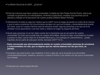 • "La Misión Social de la UADY... ¿Cuál es?

 
• Entre las misiones que tiene nuestra universidad, fundada por Don Felipe Carrillo Puerto, esta la de
  combatir la ignorancia y el individualismo, fomentar la educación, enseñar a los alumnos con el
  ejemplo y trabajar en la educación de nuestro pueblo,(Gilberto Balam Pereira).

• Ultimamente he leído en algunos medios que la UADY corre el riesgo de perder el rumbo de la ciencia
  y que no esta cumpliendo con los principios sociales con que fue fundada, y lamentablemente puede
  ser cierto, pues en nuestra máxima casa de estudios existen algunas personas a los que se le ha
  olvidado nunca aprendieron cual eran estos y todavía se hagan la pregunta del titulo.

• Quizá esas personas no se han dado cuenta de lo importante que es ser parte de nuestra
  universidad. Es triste que suceda esto en nuestra Alma Mater, siendo la mejor universidad en Yucatán
  y porque no decir, que la mejor en el Sureste Mexicano y con prestigio en LatinoAmérica... ¿Estas
  orgulloso de ser parte de esta gran familia, llamada UADY? Yo Sí...

• Estoy convencido que afortunadamente existen en nuestra universidad, personas de conciencia
  y comprometidas con ella, que no dejaran que los valores básicos con las que inicio, se
  pierdan.

• Considero que sería bueno, que mediante un foro o algo así, se le recuerde a la comunidad
  universitaria(directores, maestros, alumnos, a todos) la mision y los valores con las que la universidad
  fue fundada.

 
• Publicado por Jesús Espejo Briceño
 