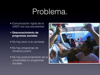 Problema.
• Comunicación rígida de la
  UADY con sus estudiantes.

• Desconocimiento de
  programas sociales

• No hay amor a la camiseta

• No hay programas de
  iniciativa juvenil

• No hay posicionamiento de la
  universidad en programas
  sociales
 