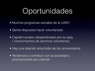 Oportunidades
• Muchos programas sociales de la UADY

• Gente dispuesta hacer voluntariado

• Capital humano desperdiciado por la uady
  ( conocimientos de alumnos voluntarios)

• Hay una relación amor/odio de los universitarios

• Tendencia a contribuir con la sociedad y
  promocionarlo por internet
 