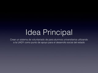 Idea Principal
Crear un sistema de voluntariado de para alumnos universitarios utilizando
   a la UADY como punto de apoyo para el desarrollo social del estado
 