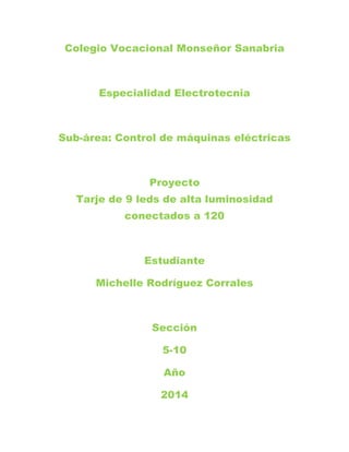 Colegio Vocacional Monseñor Sanabria
Especialidad Electrotecnia
Sub-área: Control de máquinas eléctricas
Proyecto
Tarje de 9 leds de alta luminosidad
conectados a 120
Estudiante
Michelle Rodríguez Corrales
Sección
5-10
Año
2014
 