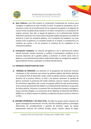 Alcaldía Mayor de Cartagena De Indias
                            D i strito Turístico y Cultural



d) Buen Gobierno. Este Plan propicia el compromiso fundamental de construir para
   Cartagena un gobierno de clase mundial, es decir, un gobierno competitivo, que se
   reinvente a partir de la transformación de los esquemas de gestión y la adopción de
   nuevas formas de gobernanzas basada en la mayor transparencia y la prestación de
   mejores servicios. Para ello, el equipo de gobierno y de la administración distrital
   fomentará y practicará una nueva cultura de gestión pública que genere un cambio de
   actitud en y hacia los servidores públicos, con el propósito de establecer una sana
   relación entre el gobierno y la sociedad, basada en el respeto, la transparencia y la
   rendición de cuentas, a fin de recuperar la confianza de los ciudadanos en las
   instituciones públicas.

e) Participación Ciudadana. Las acciones del gobierno y de la administración pública
   distrital buscarán siempre aumentar y cualificar la participación ciudadana en los
   procesos decisorios de la gestión pública y promover el control social. Será un
   gobierno y una administración pública visible donde todos los cartageneros tengan la
   oportunidad de conocer y participar en el desarrollo del Distrito.

2.2 ENFOQUES CONCEPTUALES DEL PLAN

a)    ENFOQUE DE DERECHOS. Los Derechos en la perspectiva del Desarrollo Humano
     constituyen el hilo conductor que orienta las políticas públicas del Distrito definidas
     en el presente Plan de Desarrollo: luchar contra la pobreza extrema, trabajar por los
     derechos de la primera infancia, la niñez y los jóvenes; promover la equidad de
     género, promover la protección del medio ambiente, procurar mejores condiciones
     de convivencia, seguridad y paz, y hacer una gestión pública de alto reconocimiento,
     serán acciones permanentes del Gobierno y la Administración Distrital en la ejecución
     de dichas políticas. Asimismo, el presente Plan de Desarrollo incorpora estrategias y
     metas concretas dirigidas a la consecución de los Objetivos de Desarrollo del Milenio
     (ODM) con un énfasis especial en políticas y programas de para la primera infancia y
     la niñez.

b) ENFOQUE DIFERENCIAL Y DE CICLO VITAL. No todos los grupos etarios requieren de
    iguales estrategias de intervención. Por ello, este Plan establece políticas y estrategias
    diferenciales de restablecimiento y garantía de derechos según los grupos
    poblacionales (víctimas del conflicto armado, etnias, mujeres cabeza de hogar,


           Proyecto Plan de Desarrollo "Campo para Tod@s 2012 - 2015"


                                                                                           10
 