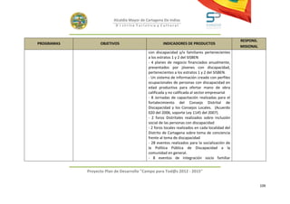 Alcaldía Mayor de Cartagena De Indias
                          D i strito Turístico y Cultural



                                                                                                 RESPONS.
PROGRAMAS         OBJETIVOS                          INDICADORES DE PRODUCTOS
                                                                                                 MISIONAL
                                            con discapacidad y/o familiares pertenecientes
                                            a los estratos 1 y 2 del SISBEN
                                            - 4 planes de negocio financiados anualmente,
                                            presentados por jóvenes con discapacidad,
                                            pertenecientes a los estratos 1 y 2 del SISBEN.
                                            - Un sistema de información creado con perfiles
                                            ocupacionales de personas con discapacidad en
                                            edad productiva para ofertar mano de obra
                                            calificada y no calificada al sector empresarial
                                            - 8 Jornadas de capacitación realizadas para el
                                            fortalecimiento del Consejo Distrital de
                                            Discapacidad y los Consejos Locales. (Acuerdo
                                            020 del 2006, soporte Ley 1145 del 2007).
                                            - 2 foros Distritales realizados sobre inclusión
                                            social de las personas con discapacidad
                                            - 2 foros locales realizados en cada localidad del
                                            Distrito de Cartagena sobre toma de conciencia
                                            frente al tema de discapacidad
                                            - 28 eventos realizados para la socialización de
                                            la Política Pública de Discapacidad a la
                                            comunidad en general.
                                            - 8 eventos de integración socio familiar


            Proyecto Plan de Desarrollo "Campo para Tod@s 2012 - 2015"


                                                                                                            109
 