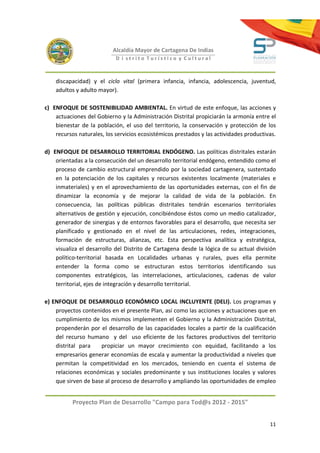 Alcaldía Mayor de Cartagena De Indias
                            D i strito Turístico y Cultural



    discapacidad) y el ciclo vital (primera infancia, infancia, adolescencia, juventud,
    adultos y adulto mayor).

c) ENFOQUE DE SOSTENIBILIDAD AMBIENTAL. En virtud de este enfoque, las acciones y
    actuaciones del Gobierno y la Administración Distrital propiciarán la armonía entre el
    bienestar de la población, el uso del territorio, la conservación y protección de los
    recursos naturales, los servicios ecosistémicos prestados y las actividades productivas.

d) ENFOQUE DE DESARROLLO TERRITORIAL ENDÓGENO. Las políticas distritales estarán
    orientadas a la consecución del un desarrollo territorial endógeno, entendido como el
    proceso de cambio estructural emprendido por la sociedad cartagenera, sustentado
    en la potenciación de los capitales y recursos existentes localmente (materiales e
    inmateriales) y en el aprovechamiento de las oportunidades externas, con el fin de
    dinamizar la economía y de mejorar la calidad de vida de la población. En
    consecuencia, las políticas públicas distritales tendrán escenarios territoriales
    alternativos de gestión y ejecución, concibiéndose éstos como un medio catalizador,
    generador de sinergias y de entornos favorables para el desarrollo, que necesita ser
    planificado y gestionado en el nivel de las articulaciones, redes, integraciones,
    formación de estructuras, alianzas, etc. Esta perspectiva analítica y estratégica,
    visualiza el desarrollo del Distrito de Cartagena desde la lógica de su actual división
    político-territorial basada en Localidades urbanas y rurales, pues ella permite
    entender la forma como se estructuran estos territorios identificando sus
    componentes estratégicos, las interrelaciones, articulaciones, cadenas de valor
    territorial, ejes de integración y desarrollo territorial.

e) ENFOQUE DE DESARROLLO ECONÓMICO LOCAL INCLUYENTE (DELI). Los programas y
    proyectos contenidos en el presente Plan, así como las acciones y actuaciones que en
    cumplimiento de los mismos implementen el Gobierno y la Administración Distrital,
    propenderán por el desarrollo de las capacidades locales a partir de la cualificación
    del recurso humano y del uso eficiente de los factores productivos del territorio
    distrital para   propiciar un mayor crecimiento con equidad, facilitando a los
    empresarios generar economías de escala y aumentar la productividad a niveles que
    permitan la competitividad en los mercados, teniendo en cuenta el sistema de
    relaciones económicas y sociales predominante y sus instituciones locales y valores
    que sirven de base al proceso de desarrollo y ampliando las oportunidades de empleo


           Proyecto Plan de Desarrollo "Campo para Tod@s 2012 - 2015"


                                                                                         11
 