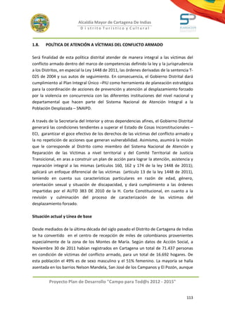 Alcaldía Mayor de Cartagena De Indias
                           D i strito Turístico y Cultural



1.8.   POLÍTICA DE ATENCIÓN A VÍCTIMAS DEL CONFLICTO ARMADO

Será finalidad de esta política distrital atender de manera integral a las víctimas del
conflicto armado dentro del marco de competencias definido la ley y la jurisprudencia
a los Distritos, en especial la Ley 1448 de 2011, las órdenes derivadas de la sentencia T-
025 de 2004 y sus autos de seguimiento. En consecuencia, el Gobierno Distrital dará
cumplimiento al Plan Integral Único –PIU como herramienta de planeación estratégica
para la coordinación de acciones de prevención y atención al desplazamiento forzado
por la violencia en concurrencia con las diferentes instituciones del nivel nacional y
departamental que hacen parte del Sistema Nacional de Atención Integral a la
Población Desplazada – SNAIPD.

A través de la Secretaría del Interior y otras dependencias afines, el Gobierno Distrital
generará las condiciones tendientes a superar el Estado de Cosas Inconstitucionales –
ECI, garantizar el goce efectivo de los derechos de las víctimas del conflicto armado y
la no repetición de acciones que generan vulnerabilidad. Asimismo, asumirá la misión
que le corresponde al Distrito como miembro del Sistema Nacional de Atención y
Reparación de las Víctimas a nivel territorial y del Comité Territorial de Justicia
Transicional, en aras a construir un plan de acción para lograr la atención, asistencia y
reparación integral a las mismas (artículos 160, 162 y 174 de la ley 1448 de 2011);
aplicará un enfoque diferencial de las víctimas (artículo 13 de la ley 1448 de 2011),
teniendo en cuenta sus características particulares en razón de edad, género,
orientación sexual y situación de discapacidad, y dará cumplimiento a las órdenes
impartidas por el AUTO 383 DE 2010 de la H. Corte Constitucional, en cuanto a la
revisión y culminación del proceso de caracterización de las víctimas del
desplazamiento forzado.

Situación actual y Línea de base

Desde mediados de la última década del siglo pasado el Distrito de Cartagena de Indias
se ha convertido en el centro de recepción de miles de colombianos provenientes
especialmente de la zona de los Montes de María. Según datos de Acción Social, a
Noviembre 30 de 2011 habían registrados en Cartagena un total de 71.437 personas
en condición de víctimas del conflicto armado, para un total de 16.692 hogares. De
esta población el 49% es de sexo masculino y el 51% femenino. La mayoría se halla
asentada en los barrios Nelson Mandela, San José de los Campanos y El Pozón, aunque


         Proyecto Plan de Desarrollo "Campo para Tod@s 2012 - 2015"


                                                                                      113
 