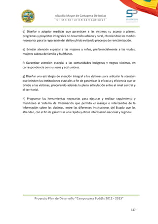 Alcaldía Mayor de Cartagena De Indias
                           D i strito Turístico y Cultural



d) Diseñar y adoptar medidas que garanticen a las víctimas su acceso a planes,
programas y proyectos integrales de desarrollo urbano y rural, ofreciéndole los medios
necesarios para la reparación del daño sufrido evitando procesos de revictimización.

e) Brindar atención especial a las mujeres y niños, preferencialmente a las viudas,
mujeres cabeza de familia y huérfanos.

f) Garantizar atención especial a las comunidades indígenas y negras víctimas, en
correspondencia con sus usos y costumbres.

g) Diseñar una estrategia de atención integral a las víctimas para articular la atención
que brinden las instituciones estatales a fin de garantizar la eficacia y eficiencia que se
brinde a las víctimas, procurando además la plena articulación entre el nivel central y
el territorial.

h) Programar las herramientas necesarias para ejecutar y realizar seguimiento y
monitoreo al Sistema de Información que permita el manejo e intercambio de la
información sobre las víctimas, entre las diferentes instituciones del Estado que las
atiendan, con el fin de garantizar una rápida y eficaz información nacional y regional.




         Proyecto Plan de Desarrollo "Campo para Tod@s 2012 - 2015"


                                                                                       117
 