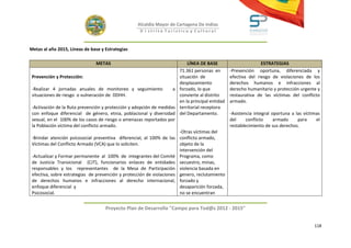 Alcaldía Mayor de Cartagena De Indias
                                                     D i strito Turístico y Cultural



Metas al año 2015, Líneas de base y Estrategias

                               METAS                                       LÍNEA DE BASE                        ESTRATEGIAS
                                                                       71.361 personas en        -Prevención oportuna, diferenciada y
 Prevención y Protección:                                              situación de              efectiva del riesgo de violaciones de los
                                                                       desplazamiento            derechos humanos e infracciones al
 -Realizar 4 jornadas anuales de monitoreo y seguimiento             a forzado, lo que           derecho humanitario y protección urgente y
 situaciones de riesgo o vulneración de DDHH.                          convierte al distrito     restaurativa de las víctimas del conflicto
                                                                       en la principal entidad   armado.
 -Activación de la Ruta prevención y protección y adopción de medidas territorial receptora
 con enfoque diferencial de género, etnia, poblacional y diversidad del Departamento.            -Asistencia integral oportuna a las víctimas
 sexual, en el 100% de los casos de riesgo o amenazas reportados por                             del     conflicto     armado     para     el
 la Población víctima del conflicto armado.                                                      restablecimiento de sus derechos.
                                                                       -Otras víctimas del
 -Brindar atención psicosocial preventiva diferencial, al 100% de las conflicto armado,
 Víctimas del Conflicto Armado (VCA) que lo soliciten.                 objeto de la
                                                                       intervención del
 -Actualizar y Formar permanente al 100% de integrantes del Comité Programa, como
 de Justicia Transicional (CJT), funcionarios enlaces de entidades secuestro, minas,
 responsables y los representantes de la Mesa de Participación violencia basada en
 efectiva, sobre estrategias de prevención y protección de violaciones genero, reclutamiento
 de derechos humanos e infracciones al derecho internacional, forzado y
 enfoque diferencial y                                                 desaparición forzada,
 Psicosocial.                                                          no se encuentran


                                    Proyecto Plan de Desarrollo "Campo para Tod@s 2012 - 2015"


                                                                                                                                          118
 