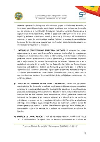 Alcaldía Mayor de Cartagena De Indias
                             D i strito Turístico y Cultural



     decente y generación de ingresos a los distintos grupos poblacionales. Para ello, se
     incorporan a este Plan métodos y estrategias propios de este enfoque de desarrollo,
     que se orientan a la movilización de recursos naturales, humanos, financieros, y al
     capital físico de las localidades, donde el papel del sector privado es el de crear
     riqueza y empleos produciendo bienes y servicios y realizando los intercambios,
     mientras el papel del sector público es el de facilitar y promover dicha actividad en
     búsqueda del bien común y asegurar que en el corto y largo plazo éstas sirvan a los
     intereses de la mayoría de la población.

f)   ENFOQUE DE COMPETITIVIDAD TERRITORIAL SISTÉMICA. El presente Plan otorga
     preponderancia al papel que desempeña la ubicación territorial de las empresas en
     Cartagena en la competencia nacional e internacional, dada la vocación marítimo-
     portuaria, turística e industrial de la ciudad y el Distrito, y la necesidad de propender
     por el mejoramiento del entorno de negocios de las mismas. En consecuencia, en el
     periodo de vigencia del presente Plan de Desarrollo, la Política de Competitividad
     Económica del Gobierno Distrital se formulará y ejecutará bajo el criterio de
     “competitividad sistémica”, entendida aquélla como el conjunto de medidas dirigidas
     a objetivos y entrelazadas en cuatro niveles sistémicos (meta, macro, meso y micro)
     que contribuyen a fortalecer la competitividad de los trabajadores cartageneros y las
     empresas locales.

g)     ENFOQUE DE SISTEMAS PRODUCTIVOS TERRITORIALES. Desde esta perspectiva
     constructivista del desarrollo, se definen en el presente Plan estrategias enfocadas a
     potenciar la vocación productiva del territorio distrital a partir de la identificación de
     productos estratégicos y el involucramiento de actores claves incluyendo a las mismas
     comunidades. En este sentido a partir de la vocación turística, portuaria, comercial e
     industrial de Cartagena y su territorio distrital, y la identificación de productos
     estratégicos generados por los respectivos mercados, este Plan define y articula una
     estrategia metodológica cuya principal finalidad es involucrar a actores claves del
     sistema productivo, como a la propia comunidad que participa en el proceso, en la
     construcción y ejecución exitosa de la política de competitividad económica del
     Distrito.

h) ENFOQUE DE CIUDAD REGIÓN. El Plan de Desarrollo Distrital CAMPO PARA TODOS
   2012 – 2015 concibe a Cartagena como un territorio que contiene en sí mismo, en


           Proyecto Plan de Desarrollo "Campo para Tod@s 2012 - 2015"


                                                                                            12
 