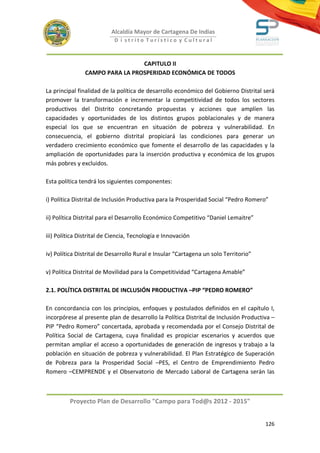 Alcaldía Mayor de Cartagena De Indias
                            D i strito Turístico y Cultural



                                 CAPITULO II
                CAMPO PARA LA PROSPERIDAD ECONÓMICA DE TODOS

La principal finalidad de la política de desarrollo económico del Gobierno Distrital será
promover la transformación e incrementar la competitividad de todos los sectores
productivos del Distrito concretando propuestas y acciones que amplíen las
capacidades y oportunidades de los distintos grupos poblacionales y de manera
especial los que se encuentran en situación de pobreza y vulnerabilidad. En
consecuencia, el gobierno distrital propiciará las condiciones para generar un
verdadero crecimiento económico que fomente el desarrollo de las capacidades y la
ampliación de oportunidades para la inserción productiva y económica de los grupos
más pobres y excluidos.

Esta política tendrá los siguientes componentes:

i) Política Distrital de Inclusión Productiva para la Prosperidad Social “Pedro Romero”

ii) Política Distrital para el Desarrollo Económico Competitivo “Daniel Lemaitre”

iii) Política Distrital de Ciencia, Tecnología e Innovación

iv) Política Distrital de Desarrollo Rural e Insular “Cartagena un solo Territorio”

v) Política Distrital de Movilidad para la Competitividad “Cartagena Amable”

2.1. POLÍTICA DISTRITAL DE INCLUSIÓN PRODUCTIVA –PIP “PEDRO ROMERO”

En concordancia con los principios, enfoques y postulados definidos en el capítulo I,
incorpórese al presente plan de desarrollo la Política Distrital de Inclusión Productiva –
PIP “Pedro Romero” concertada, aprobada y recomendada por el Consejo Distrital de
Política Social de Cartagena, cuya finalidad es propiciar escenarios y acuerdos que
permitan ampliar el acceso a oportunidades de generación de ingresos y trabajo a la
población en situación de pobreza y vulnerabilidad. El Plan Estratégico de Superación
de Pobreza para la Prosperidad Social –PES, el Centro de Emprendimiento Pedro
Romero –CEMPRENDE y el Observatorio de Mercado Laboral de Cartagena serán las



         Proyecto Plan de Desarrollo "Campo para Tod@s 2012 - 2015"


                                                                                      126
 