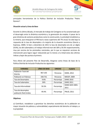 Alcaldía Mayor de Cartagena De Indias
                          D i strito Turístico y Cultural



principales herramientas de la Política Distrital de Inclusión Productiva “Pedro
Romero”.

Situación actual y Línea de Base

Durante la última década, el mercado de trabajo de Cartagena se ha caracterizado por
el desarreglo entre la dinámica económica y la generación de empleo. A pesar de la
gran dinámica de sectores productivos como la construcción, la actividad inmobiliaria y
la minería, que empujaron el PIB local a tasas superiores del 7% anual, ha sido baja la
respuesta de la tasa de desempleo a la mejoría de la situación económica (García y
Espinosa, 2009). Si bien a diciembre de 2011 la tasa de desempleo era de un dígito
(9.6%), las del subempleo y el trabajo informal eran del 36% y 59.3% respectivamente,
muy por encima de los promedios nacionales, por lo que se requieren acciones de
intervención para lograr seguir reduciendo por lo menos a la mitad estos dos últimos
índices y bajar dos puntos el primero.

Para efecto del presente Plan de Desarrollo, ténganse como líneas de base de la
Política Distrital de Inclusión Productiva las siguientes:

          VARIABLE                 LÍNEA DE BASE      UNIDAD            FUENTE
 Población Total del
                                      967.103        Personas      DANE, 2012
 Distrito
 Población en Pobreza                 330.731         Personas     MESEP, 2009
 Tasa de Desempleo                     9.6%          Porcentaje    DANE 2010
 Tasa de Subempleo                      36%          Porcentaje    DANE 2011
                                                                   DANE-GEIH 2001-
 Tasa de Informalidad                 59.3%          Porcentaje
                                                                   2011
 Tasa de desempleo
                                      49.4%          Porcentaje    PNUD, 2011
 población Red Unidos

Objetivos

a) Contribuir, restablecer y garantizar los derechos económicos de la población en
mayor situación de pobreza y vulnerabilidad, especialmente del derecho al trabajo y a
la propiedad.



         Proyecto Plan de Desarrollo "Campo para Tod@s 2012 - 2015"


                                                                                   127
 