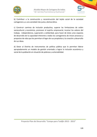 Alcaldía Mayor de Cartagena De Indias
                          D i strito Turístico y Cultural



b) Contribuir a la construcción y reconstrucción del tejido social de la sociedad
cartagenera y a una sociedad más justa y democrática.

c) Construir caminos de inclusión productiva, superar las limitaciones de orden
sociocultural y económico, promover el espíritu empresarial, inculcar los valores del
trabajo, independencia, superación y solidaridad, para hacer de éstos unos espacios
de desarrollo de la capacidad inherente a todos los cartageneros de iniciar procesos y
proyectos de vida que les permitan el logro de sus propósitos y la creación y desarrollo
de sus ideas.

d) Dotar al Distrito de instrumentos de política pública que le permitan liderar
apropiadamente un modelo de gestión orientado a lograr la inclusión económica y
social de la población en situación de pobreza y vulnerabilidad.




         Proyecto Plan de Desarrollo "Campo para Tod@s 2012 - 2015"


                                                                                    128
 
