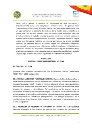 Alcaldía Mayor de Cartagena De Indias
                            D i strito Turístico y Cultural



    forma real o latente, el conjunto de subsistemas de cuya articulación y
    direccionamiento surge una complejidad evolutiva capaz de generar tanto
    crecimiento económico como desarrollo societal; una metrópolis regional que tiene
    un lugar central en el concierto de ciudades de la Región Caribe, Colombia y el
    mundo; que cada vez más funciona como una ciudad global de primera clase, que
    articula un sistema de ciudades secundarias y actúa como nodo emisor y receptor de
    procesos de intercambio entre la región y el mundo. Este enfoque de ciudad –región
    implica que Cartagena fortalezca de manera permanente su propia identidad;
    construya un proyecto político de ciudad- región; una plataforma competitiva
    internacional; un sistema urbano eficiente que facilite la movilidad y el flujo de bienes
    y servicios; adquiera una posición de comando mundial en algunas actividades; tenga
    una imagen corporativa; mejore y adecue su sistema de gobernabilidad para la ciudad
    –región; logre un adecuado nivel de seguridad y de sostenibilidad ambiental.

                                    CAPÍTULO III
                     OBJETIVOS Y CAMPOS ESTRATÉGICOS DEL PLAN

3.1. OBJETIVOS DEL PLAN

Defínanse como objetivos estratégicos del Plan de Desarrollo Distrital CAMPO PARA
TOD@S 2012 – 2015 los siguientes:

3.1.1. SUPERAR LA POBREZA Y LA EXCLUSIÓN SOCIAL. El presente Plan de Desarrollo crea
oportunidades y condiciones sociales necesarias para superar los factores que generan la
pobreza y la exclusión social, y focaliza la inversión pública, la privada y de organizaciones
de cooperación internacional y nacional en las zonas y grupos socioeconómicos en mayor
situación de pobreza y vulnerabilidad. En cumplimiento de lo anterior, se crean
lineamientos e instancias de intervención integral a las familias y a las comunidades que
permitirán pasar de un modelo asistencialista, enfocado solamente a resolver carencias o
necesidades materiales coyunturales de la población, a un enfoque que procura por el
restablecimiento de los derechos de las personas y la garantía de su plena satisfacción en
el corto y largo plazo.

3.1.2. PROMOVER LA PROSPERIDAD ECONÓMICA DE TODOS LOS CARTAGENEROS,
mediante estrategias e instrumentos de política que resuelvan los problemas de


           Proyecto Plan de Desarrollo "Campo para Tod@s 2012 - 2015"


                                                                                           13
 