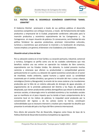 Alcaldía Mayor de Cartagena De Indias
                          D i strito Turístico y Cultural



2.2.   POLÍTICA PARA EL DESARROLLO ECONÓMICO COMPETITIVO “DANIEL
       LEMAITRE”

El Gobierno Distrital promoverá a través de sus políticas públicas el desarrollo
económico competitivo con enfoque inclusivo, a través del fortalecimiento del tejido
productivo y empresarial de la Ciudad, propiciando condiciones adecuadas para la
inserción productiva y económica especialmente de los Cartageneros y las
Cartageneras en mayor situación de pobreza. En consecuencia, será finalidad de esta
política fortalecer las apuestas productivas, promover intercambios culturales,
turísticos y económicos que promuevan la inversión y la localización de empresas,
nuevos empleos y en general, el bienestar a los Ciudadanos y las Ciudadanas.

Situación actual y Línea de Base

Por su ubicación costera en el mar Caribe y su vocación portuaria, industrial, comercial
y turística, Cartagena se perfila como una de las ciudades colombianas que más
beneficio recibirá una vez entren en operación los tratados de libre comercio,
especialmente con los Estados Unidos. No obstante, la ciudad presenta muchas
carencias y amenazas que afectan su productividad y competitividad general,
particularmente en cuanto a su dotación de capital económico construido en el sector
de movilidad, medio ambiente, capital humano y capital social. La variabilidad
ocasionada por el cambio climático, que genera la intrusión del mar a zonas urbanas
estratégicas (Centro y Bocagrande), la erosión de las zonas costeras y las inundaciones
producidas por la falta de un sistema adecuado de drenajes de aguas pluviales; el
angostamiento de la pirámide poblacional del Distrito y los flujos de población
desplazada, que vienen produciendo cambios demográficos que elevan la demanda de
servicios sociales; el desarreglo entre la actividad económica y los resultados sociales
que se manifiesta en el poco impacto que ha tenido el buen comportamiento de la
economía local en los índices de pobreza; la inequidad social producida por la
concentración del ingreso y de los activos (como la tierra), constituyen
vulnerabilidades que es necesario intervenir y resolver para responder los desafíos que
presentan la entrada del país a los flujos del libre comercio internacional.

Para efecto del presente Plan de Desarrollo, ténganse como líneas de base de la
Política Distrital de Desarrollo Económico Competitiva las siguientes:



         Proyecto Plan de Desarrollo "Campo para Tod@s 2012 - 2015"


                                                                                    135
 