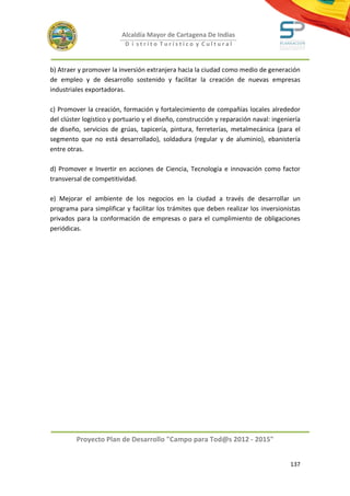 Alcaldía Mayor de Cartagena De Indias
                           D i strito Turístico y Cultural



b) Atraer y promover la inversión extranjera hacia la ciudad como medio de generación
de empleo y de desarrollo sostenido y facilitar la creación de nuevas empresas
industriales exportadoras.

c) Promover la creación, formación y fortalecimiento de compañías locales alrededor
del clúster logístico y portuario y el diseño, construcción y reparación naval: ingeniería
de diseño, servicios de grúas, tapicería, pintura, ferreterías, metalmecánica (para el
segmento que no está desarrollado), soldadura (regular y de aluminio), ebanistería
entre otras.

d) Promover e Invertir en acciones de Ciencia, Tecnología e innovación como factor
transversal de competitividad.

e) Mejorar el ambiente de los negocios en la ciudad a través de desarrollar un
programa para simplificar y facilitar los trámites que deben realizar los inversionistas
privados para la conformación de empresas o para el cumplimiento de obligaciones
periódicas.




         Proyecto Plan de Desarrollo "Campo para Tod@s 2012 - 2015"


                                                                                      137
 