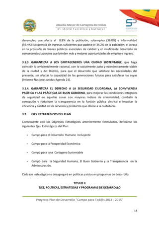 Alcaldía Mayor de Cartagena De Indias
                            D i strito Turístico y Cultural



desempleo que afecta al 8.8% de la población, subempleo (36.0%) e informalidad
(59.4%); la carencia de ingresos suficientes que padece el 34.2% de la población; el atraso
en la provisión de bienes públicos esenciales de calidad y el insuficiente desarrollo de
competencias laborales que brinden más y mejores oportunidades de empleo e ingreso.

3.1.3. GARANTIZAR A LOS CARTAGENEROS UNA CIUDAD SUSTENTABLE, que haga
coincidir lo ambientalmente racional, con lo socialmente justo y económicamente viable
de la ciudad y del Distrito, para que el desarrollo que satisface las necesidades del
presente, sin afectar la capacidad de las generaciones futuras para satisfacer las suyas
(Informe Naciones unidas-Agenda 21).

3.1.4. GARANTIZAR EL DERECHO A LA SEGURIDAD CIUDADANA, LA CONVIVENCIA
PACÍFICA Y LAS PRÁCTICAS DE BUEN GOBIERNO, para mejorar las condiciones integrales
de seguridad en aquellas zonas con mayores índices de criminalidad, combatir la
corrupción y fortalecer la transparencia en la función pública distrital e impulsar la
eficiencia y calidad en los servicios y productos que ofrece a la ciudadanía.

3.2.   EJES ESTRATÉGICOS DEL PLAN

Consecuente con los Objetivos Estratégicos anteriormente formulados, defínanse los
siguientes Ejes Estratégicos del Plan:

   -   Campo para el Desarrollo Humano Incluyente

   -   Campo para la Prosperidad Económica

   -   Campo para una Cartagena Sustentable

   -   Campo para la Seguridad Humana, El Buen Gobierno y la Transparencia en la
       Administración.

Cada eje estratégico se desagregará en políticas y éstas en programas de desarrollo.

                                      TITULO II
             EJES, POLÍTICAS, ESTRATEGIAS Y PROGRAMAS DE DESARROLLO


          Proyecto Plan de Desarrollo "Campo para Tod@s 2012 - 2015"


                                                                                        14
 