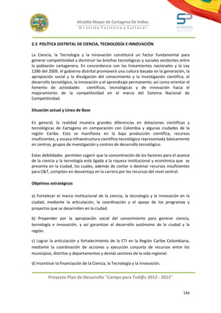 Alcaldía Mayor de Cartagena De Indias
                           D i strito Turístico y Cultural



2.3 POLÍTICA DISTRITAL DE CIENCIA, TECNOLOGÍA E INNOVACIÓN

La Ciencia, la Tecnología y la Innovación constituirá un factor fundamental para
generar competitividad y disminuir las brechas tecnológicas y sociales existentes entre
la población cartagenera. En concordancia con los lineamientos nacionales y la Ley
1286 del 2009, el gobierno distrital promoverá una cultura basada en la generación, la
apropiación social y la divulgación del conocimiento y la investigación científica, el
desarrollo tecnológico, la innovación y el aprendizaje permanente; así como orientar el
fomento de actividades         científicas, tecnológicas y de innovación hacia el
mejoramiento de la competitividad en el marco del Sistema Nacional de
Competitividad.

Situación actual y Línea de Base

En general, la realidad muestra grandes diferencias en dotaciones científicas y
tecnológicas de Cartagena en comparación con Colombia y algunas ciudades de la
región Caribe. Esto se manifiesta en la baja producción científica, recursos
insuficientes, y escasa infraestructura científico-tecnológica representada básicamente
en centros, grupos de investigación y centros de desarrollo tecnológico.

Estas debilidades permiten sugerir que la concentración de los factores para el avance
de la ciencia y la tecnología está ligada a la riqueza institucional y económica que se
presenta en la ciudad, los cuales, además de contar o destinar recursos insuficientes
para C&T, compiten en desventaja en la carrera por los recursos del nivel central.

Objetivos estratégicos

a) Fortalecer el marco institucional de la ciencia, la tecnología y la innovación en la
ciudad, mediante la articulación, la coordinación y el apoyo de los programas y
proyectos que se desarrollen en la ciudad.

b) Propender por la apropiación social del conocimiento para generar ciencia,
tecnología e innovación, y así garantizar el desarrollo autónomo de la ciudad y la
región.

c) Lograr la articulación y fortalecimiento de la CTI en la Región Caribe Colombiana,
mediante la coordinación de acciones y ejecución conjunta de recursos entre los
municipios, distritos y departamentos y demás sectores de la vida regional.

d) Incentivar la financiación de la Ciencia, la Tecnología y la Innovación.


         Proyecto Plan de Desarrollo "Campo para Tod@s 2012 - 2015"


                                                                                   144
 