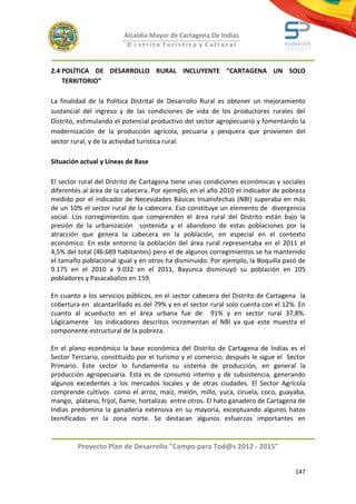 Alcaldía Mayor de Cartagena De Indias
                         D i strito Turístico y Cultural



2.4 POLÍTICA DE DESARROLLO RURAL INCLUYENTE “CARTAGENA UN SOLO
    TERRITORIO”

La finalidad de la Política Distrital de Desarrollo Rural es obtener un mejoramiento
sustancial del ingreso y de las condiciones de vida de los productores rurales del
Distrito, estimulando el potencial productivo del sector agropecuario y fomentando la
modernización de la producción agrícola, pecuaria y pesquera que provienen del
sector rural, y de la actividad turística rural.

Situación actual y Líneas de Base

El sector rural del Distrito de Cartagena tiene unas condiciones económicas y sociales
diferentes al área de la cabecera. Por ejemplo, en el año 2010 el indicador de pobreza
medido por el indicador de Necesidades Básicas Insatisfechas (NBI) superaba en más
de un 10% el sector rural de la cabecera. Eso constituye un elemento de divergencia
social. Los corregimientos que comprenden el área rural del Distrito están bajo la
presión de la urbanización sostenida y el abandono de estas poblaciones por la
atracción que genera la cabecera en la población, en especial en el contexto
económico. En este entorno la población del área rural representaba en el 2011 el
4,5% del total (46.689 habitantes) pero el de algunos corregimientos se ha mantenido
el tamaño poblacional igual y en otros ha disminuido. Por ejemplo, la Boquilla pasó de
9.175 en el 2010 a 9.032 en el 2011, Bayunca disminuyó su población en 105
pobladores y Pasacaballos en 159.

En cuanto a los servicios públicos, en el sector cabecera del Distrito de Cartagena la
cobertura en alcantarillado es del 79% y en el sector rural solo cuenta con el 12%. En
cuanto al acueducto en el área urbana fue de 91% y en sector rural 37,8%.
Lógicamente los indicadores descritos incrementan el NBI ya que este muestra el
componente estructural de la pobreza.

En el plano económico la base económica del Distrito de Cartagena de Indias es el
Sector Terciario, constituido por el turismo y el comercio; después le sigue el Sector
Primario. Este sector lo fundamenta su sistema de producción, en general la
producción agropecuaria. Esta es de consumo interno y de subsistencia, generando
algunos excedentes a los mercados locales y de otras ciudades. El Sector Agrícola
comprende cultivos como el arroz, maíz, melón, millo, yuca, ciruela, coco, guayaba,
mango, plátano, frijol, ñame, hortalizas entre otros. El hato ganadero de Cartagena de
Indias predomina la ganadería extensiva en su mayoría, exceptuando algunos hatos
tecnificados en la zona norte. Se destacan algunos esfuerzos importantes en


         Proyecto Plan de Desarrollo "Campo para Tod@s 2012 - 2015"


                                                                                  147
 