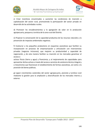 Alcaldía Mayor de Cartagena De Indias
                           D i strito Turístico y Cultural



c) Crear incentivos encaminados a aumentar las condiciones de inversión y
capitalización del sector rural, promoviendo la participación del sector privado en
desarrollo de las actividades rurales.

d) Promover los encadenamientos y la agregación de valor en la producción
agropecuaria, pesquera y turística de la zona rural del Distrito.

e) Propiciar la conservación de la capacidad productiva de los recursos naturales y la
prevención de impactos ambientales negativos.

f) Involucrar a los pequeños productores en esquemas asociativos que faciliten su
incorporación en procesos de empresarización y articulación con inversionistas
privados (negocios inclusivos), que mejoren su productividad y capacidad de
negociación, y de esta manera faciliten su inserción en los mercados garantizar el
acceso a
activos físicos (tierra y agua) y financieros, y al mejoramiento de capacidades para
aprovechar dichos activos a través del acceso a servicios de asistencia técnica integral y
a mecanismos que favorezcan el establecimiento de formas asociativas, así como a la
provisión de bienes públicos.

g) Lograr crecimientos sostenidos del sector agropecuario, piscícola y turístico rural
mediante la gestión para la ampliación y diversificación de los mercados interno y
externo




         Proyecto Plan de Desarrollo "Campo para Tod@s 2012 - 2015"


                                                                                      149
 