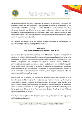 Alcaldía Mayor de Cartagena De Indias
                             D i strito Turístico y Cultural




Las políticas públicas distritales constituyen el conjunto de decisiones y acciones del
Gobierno Distrital que dan respuestas a los problemas que afectan el desarrollo de las
comunidades del Distrito de Cartagena de Indias. Constituirán puentes entre el presente y
el futuro desarrollo del Distrito a la vez que medios para alcanzar los objetivos
estratégicos del Plan de Desarrollo Distrital CAMPO PARA TODOS 2012 – 2015. Como tales
señalarán el rumbo hacia el cual es necesario trabajar de manera permanente para lograr
construir la visión o futuro deseado.

Para efectos del presente plan, las políticas públicas distritales se agruparán en los
siguientes campos estratégicos de gestión e inversión:

                                   CAPITULO I
                  CAMPO PARA EL DESARROLLO HUMANO INCLUYENTE

Para efectos del presente Plan, defínase como “desarrollo humano incluyente” al
conjunto de políticas distritales que fomentan prácticas de equidad y cohesión social en la
distribución de los recursos públicos disponibles, orientadas a crear prosperidad para las
familias cartageneras con principios de igualdad, libertad, justicia distributiva,
participación social y respeto a la vocación social y productiva. En este sentido, la inclusión
social resultará de la efectividad en la gestión de las metas de las políticas y programas
que superen los rezagos de las familias cartageneras en los servicios básicos y vivienda, y
en la ampliación de oportunidades en educación, salud, empleo e ingresos entre los
segmentos sociales menos favorecidos.

Consecuente con lo anterior, las políticas de desarrollo social del Gobierno Distrital
tendrán como finalidad mejorar las condiciones de desarrollo humano y disminuir la
marginación y pobreza mediante la implementación de acciones para atender a la
población con mayor vulnerabilidad de sus derechos, principalmente de las siguientes
zonas de pobreza: suroriental de la Ciénaga de la Virgen; suroccidental industrial y de la
bahía, perimetral del cerro de la Popa y del caño de Juan Angola y de las Unidades
Comuneras de Gobierno rurales.

Para lograr los propósitos del desarrollo social incluyente, defínanse las siguientes
políticas públicas distritales:


           Proyecto Plan de Desarrollo "Campo para Tod@s 2012 - 2015"


                                                                                            15
 