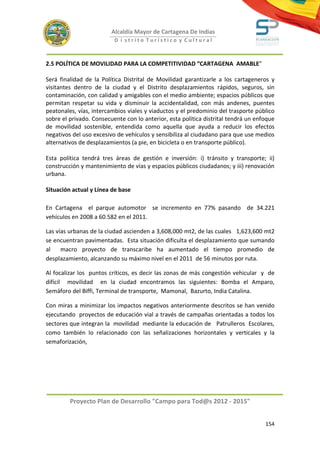 Alcaldía Mayor de Cartagena De Indias
                          D i strito Turístico y Cultural



2.5 POLÍTICA DE MOVILIDAD PARA LA COMPETITIVIDAD “CARTAGENA AMABLE”

Será finalidad de la Política Distrital de Movilidad garantizarle a los cartageneros y
visitantes dentro de la ciudad y el Distrito desplazamientos rápidos, seguros, sin
contaminación, con calidad y amigables con el medio ambiente; espacios públicos que
permitan respetar su vida y disminuir la accidentalidad, con más andenes, puentes
peatonales, vías, intercambios viales y viaductos y el predominio del trasporte público
sobre el privado. Consecuente con lo anterior, esta política distrital tendrá un enfoque
de movilidad sostenible, entendida como aquella que ayuda a reducir los efectos
negativos del uso excesivo de vehículos y sensibiliza al ciudadano para que use medios
alternativos de desplazamientos (a pie, en bicicleta o en transporte público).

Esta política tendrá tres áreas de gestión e inversión: i) tránsito y transporte; ii)
construcción y mantenimiento de vías y espacios públicos ciudadanos; y iii) renovación
urbana.

Situación actual y Línea de base

En Cartagena el parque automotor se incremento en 77% pasando de 34.221
vehículos en 2008 a 60.582 en el 2011.

Las vías urbanas de la ciudad ascienden a 3,608,000 mt2, de las cuales 1,623,600 mt2
se encuentran pavimentadas. Esta situación dificulta el desplazamiento que sumando
al    macro proyecto de transcaribe ha aumentado el tiempo promedio de
desplazamiento, alcanzando su máximo nivel en el 2011 de 56 minutos por ruta.

Al focalizar los puntos críticos, es decir las zonas de más congestión vehicular y de
difícil movilidad en la ciudad encontramos las siguientes: Bomba el Amparo,
Semáforo del Biffi, Terminal de transporte, Mamonal, Bazurto, India Catalina.

Con miras a minimizar los impactos negativos anteriormente descritos se han venido
ejecutando proyectos de educación vial a través de campañas orientadas a todos los
sectores que integran la movilidad mediante la educación de Patrulleros Escolares,
como también lo relacionado con las señalizaciones horizontales y verticales y la
semaforización,




         Proyecto Plan de Desarrollo "Campo para Tod@s 2012 - 2015"


                                                                                    154
 