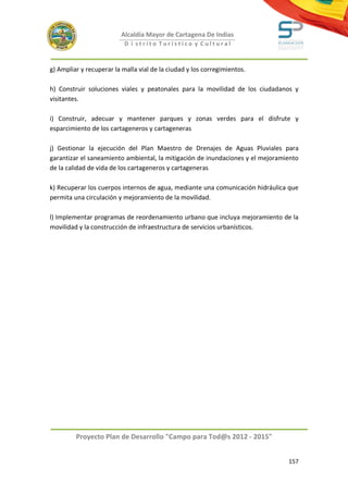 Alcaldía Mayor de Cartagena De Indias
                           D i strito Turístico y Cultural



g) Ampliar y recuperar la malla vial de la ciudad y los corregimientos.

h) Construir soluciones viales y peatonales para la movilidad de los ciudadanos y
visitantes.

i) Construir, adecuar y mantener parques y zonas verdes para el disfrute y
esparcimiento de los cartageneros y cartageneras

j) Gestionar la ejecución del Plan Maestro de Drenajes de Aguas Pluviales para
garantizar el saneamiento ambiental, la mitigación de inundaciones y el mejoramiento
de la calidad de vida de los cartageneros y cartageneras

k) Recuperar los cuerpos internos de agua, mediante una comunicación hidráulica que
permita una circulación y mejoramiento de la movilidad.

l) Implementar programas de reordenamiento urbano que incluya mejoramiento de la
movilidad y la construcción de infraestructura de servicios urbanísticos.




         Proyecto Plan de Desarrollo "Campo para Tod@s 2012 - 2015"


                                                                                157
 