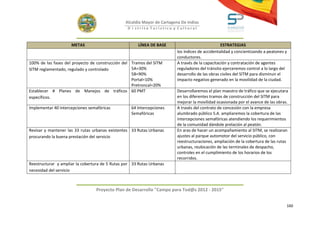 Alcaldía Mayor de Cartagena De Indias
                                                 D i strito Turístico y Cultural



                     METAS                             LÍNEA DE BASE                              ESTRATEGIAS
                                                                          los índices de accidentalidad y concientizando a peatones y
                                                                          conductores.
100% de las fases del proyecto de construcción del Tramos del SITM        A través de la capacitación y contratación de agentes
SITM reglamentado, regulado y controlado           5A=30%                 reguladores del tránsito ejerceremos control a lo largo del
                                                   5B=90%                 desarrollo de las obras civiles del SITM para disminuir el
                                                   Portal=10%             impacto negativo generado en la movilidad de la ciudad.
                                                   Pretroncal=20%
Establecer # Planes de Manejos de tráficos 60 PMT                         Desarrollaremos el plan maestro de tráfico que se ejecutara
específicos.                                                              en los diferentes tramos de construcción del SITM para
                                                                          mejorar la movilidad ocasionada por el avance de las obras.
Implementar 40 intercepciones semafóricas          64 Intercepciones      A través del contrato de concesión con la empresa
                                                   Semafóricas            alumbrado público S.A. ampliaremos la cobertura de las
                                                                          intercepciones semafóricas atendiendo los requerimientos
                                                                          de la comunidad dándole prelación al peatón.
Revisar y mantener las 33 rutas urbanas existentes 33 Rutas Urbanas       En aras de hacer un acompañamiento al SITM, se realizaran
procurando la buena prestación del servicio                               ajustes al parque automotor del servicio público, con
                                                                          reestructuraciones, ampliación de la cobertura de las rutas
                                                                          urbanas, reubicación de las terminales de despacho,
                                                                          controles en el cumplimiento de los horarios de los
                                                                          recorridos.
Reestructurar y ampliar la cobertura de 5 Rutas por 33 Rutas Urbanas
necesidad del servicio



                                 Proyecto Plan de Desarrollo "Campo para Tod@s 2012 - 2015"


                                                                                                                                    160
 