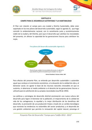 Alcaldía Mayor de Cartagena De Indias
                          D i strito Turístico y Cultural



                              CAPITULO III
         CAMPO PARA EL DESARROLLO SUSTENTABLE Y LA HABITABILIDAD

El Plan con relación al campo para una ciudad y Distrito Sustentable, debe estar
soportado en los tres pilares del desarrollo sustentable, según la agenda 21, que haga
coincidir lo ambientalmente racional, con lo socialmente justo y económicamente
viable de la ciudad y del Distrito, para que el desarrollo que satisface las necesidades
del presente, sin afectar la capacidad de las generaciones futuras para satisfacer las
suyas.




Para efectos del presente Plan, se entiende por desarrollo sustentable o sostenible
aquel que conduce al crecimiento económico, a la elevación de la calidad de vida y al
bienestar social, sin agotar la base de los recursos naturales renovables en que se
sustenta, ni deteriorar el medio ambiente o el derecho de las generaciones futuras a
utilizarlo para la satisfacción de sus propias necesidades (Ley 99 de 1993).

Las políticas y estrategias de desarrollo distrital promoverán una nueva cultura del
desarrollo para lograr el bienestar de la población; el mejoramiento de la calidad de
vida de los cartageneros, la equidad y la mejor distribución de los beneficios del
desarrollo, la promoción de una producción limpia a través de un cambio tecnológico
que reoriente las tendencias no sostenibles del sector productivo; y el desarrollo de
una gestión ambiental que permita la renovación del capital natural, prevenga el


         Proyecto Plan de Desarrollo "Campo para Tod@s 2012 - 2015"


                                                                                    170
 